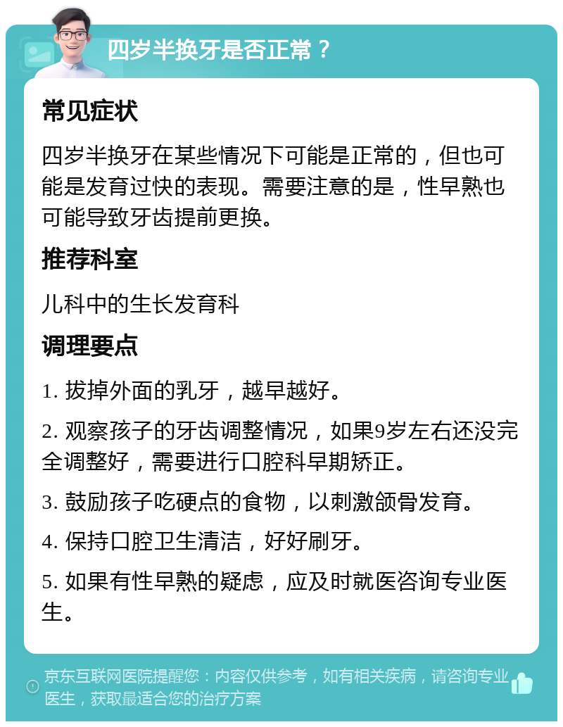 四岁半换牙是否正常？ 常见症状 四岁半换牙在某些情况下可能是正常的，但也可能是发育过快的表现。需要注意的是，性早熟也可能导致牙齿提前更换。 推荐科室 儿科中的生长发育科 调理要点 1. 拔掉外面的乳牙，越早越好。 2. 观察孩子的牙齿调整情况，如果9岁左右还没完全调整好，需要进行口腔科早期矫正。 3. 鼓励孩子吃硬点的食物，以刺激颌骨发育。 4. 保持口腔卫生清洁，好好刷牙。 5. 如果有性早熟的疑虑，应及时就医咨询专业医生。