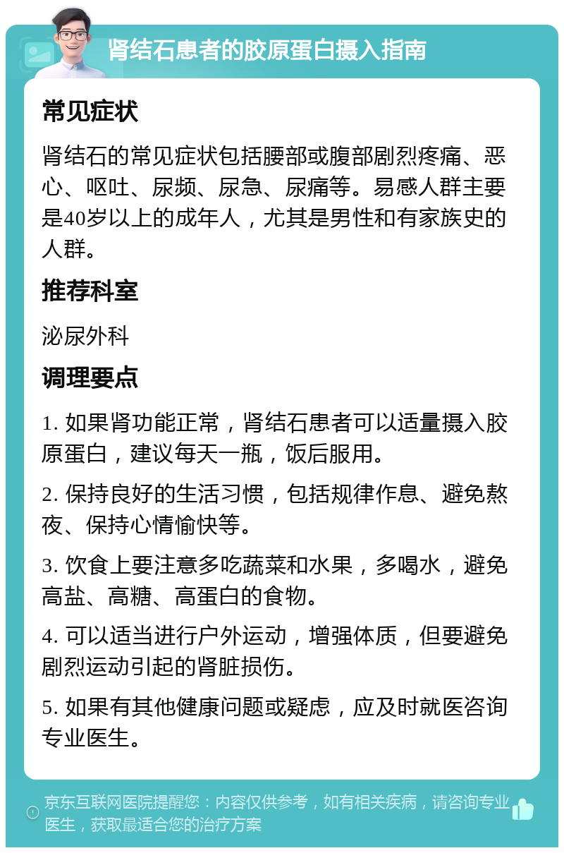 肾结石患者的胶原蛋白摄入指南 常见症状 肾结石的常见症状包括腰部或腹部剧烈疼痛、恶心、呕吐、尿频、尿急、尿痛等。易感人群主要是40岁以上的成年人，尤其是男性和有家族史的人群。 推荐科室 泌尿外科 调理要点 1. 如果肾功能正常，肾结石患者可以适量摄入胶原蛋白，建议每天一瓶，饭后服用。 2. 保持良好的生活习惯，包括规律作息、避免熬夜、保持心情愉快等。 3. 饮食上要注意多吃蔬菜和水果，多喝水，避免高盐、高糖、高蛋白的食物。 4. 可以适当进行户外运动，增强体质，但要避免剧烈运动引起的肾脏损伤。 5. 如果有其他健康问题或疑虑，应及时就医咨询专业医生。