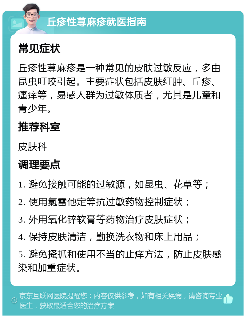 丘疹性荨麻疹就医指南 常见症状 丘疹性荨麻疹是一种常见的皮肤过敏反应，多由昆虫叮咬引起。主要症状包括皮肤红肿、丘疹、瘙痒等，易感人群为过敏体质者，尤其是儿童和青少年。 推荐科室 皮肤科 调理要点 1. 避免接触可能的过敏源，如昆虫、花草等； 2. 使用氯雷他定等抗过敏药物控制症状； 3. 外用氧化锌软膏等药物治疗皮肤症状； 4. 保持皮肤清洁，勤换洗衣物和床上用品； 5. 避免搔抓和使用不当的止痒方法，防止皮肤感染和加重症状。