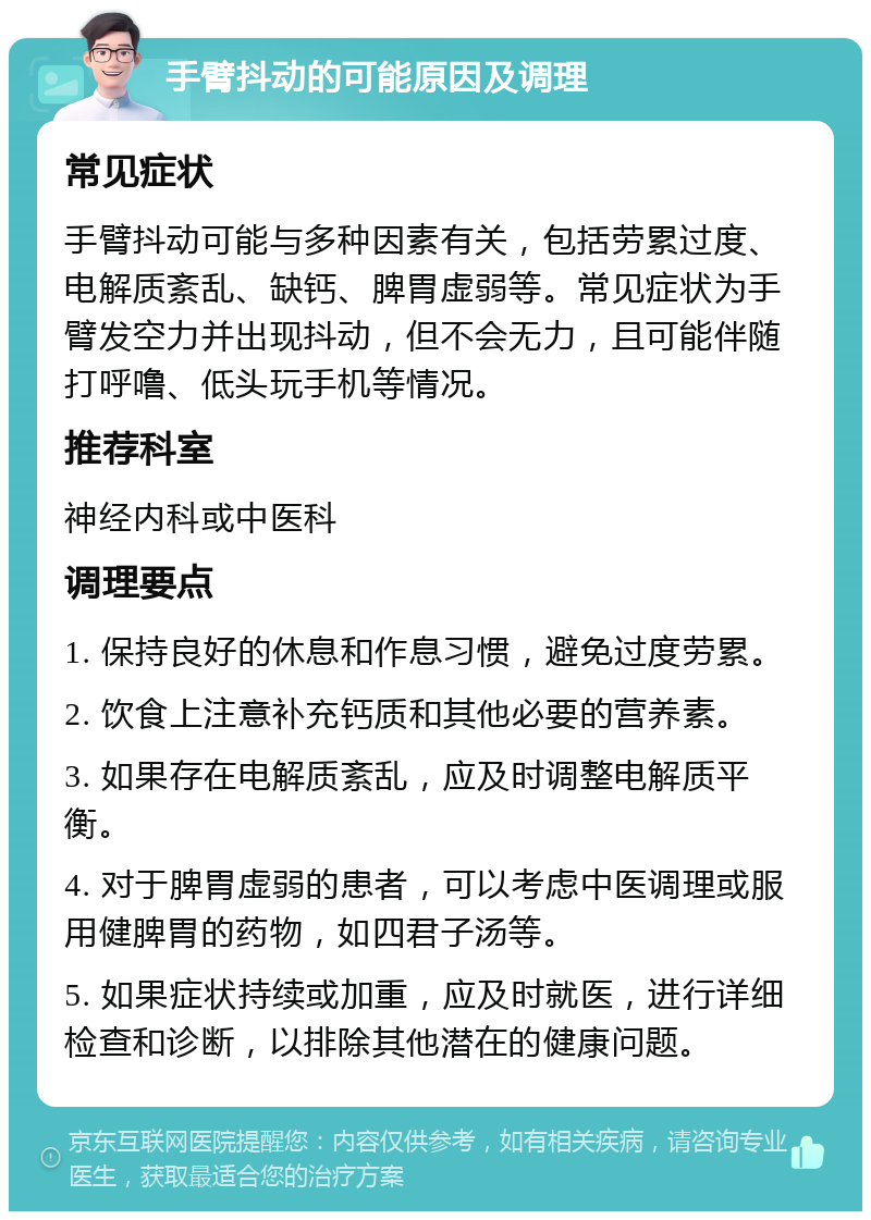 手臂抖动的可能原因及调理 常见症状 手臂抖动可能与多种因素有关，包括劳累过度、电解质紊乱、缺钙、脾胃虚弱等。常见症状为手臂发空力并出现抖动，但不会无力，且可能伴随打呼噜、低头玩手机等情况。 推荐科室 神经内科或中医科 调理要点 1. 保持良好的休息和作息习惯，避免过度劳累。 2. 饮食上注意补充钙质和其他必要的营养素。 3. 如果存在电解质紊乱，应及时调整电解质平衡。 4. 对于脾胃虚弱的患者，可以考虑中医调理或服用健脾胃的药物，如四君子汤等。 5. 如果症状持续或加重，应及时就医，进行详细检查和诊断，以排除其他潜在的健康问题。