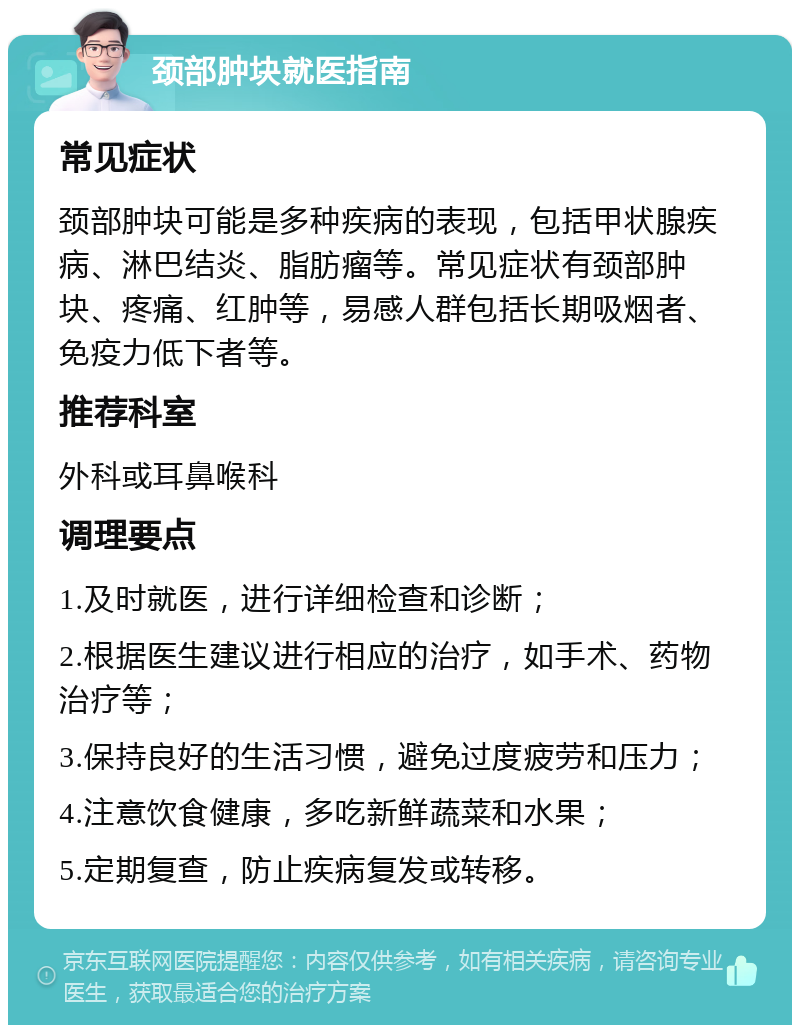 颈部肿块就医指南 常见症状 颈部肿块可能是多种疾病的表现，包括甲状腺疾病、淋巴结炎、脂肪瘤等。常见症状有颈部肿块、疼痛、红肿等，易感人群包括长期吸烟者、免疫力低下者等。 推荐科室 外科或耳鼻喉科 调理要点 1.及时就医，进行详细检查和诊断； 2.根据医生建议进行相应的治疗，如手术、药物治疗等； 3.保持良好的生活习惯，避免过度疲劳和压力； 4.注意饮食健康，多吃新鲜蔬菜和水果； 5.定期复查，防止疾病复发或转移。