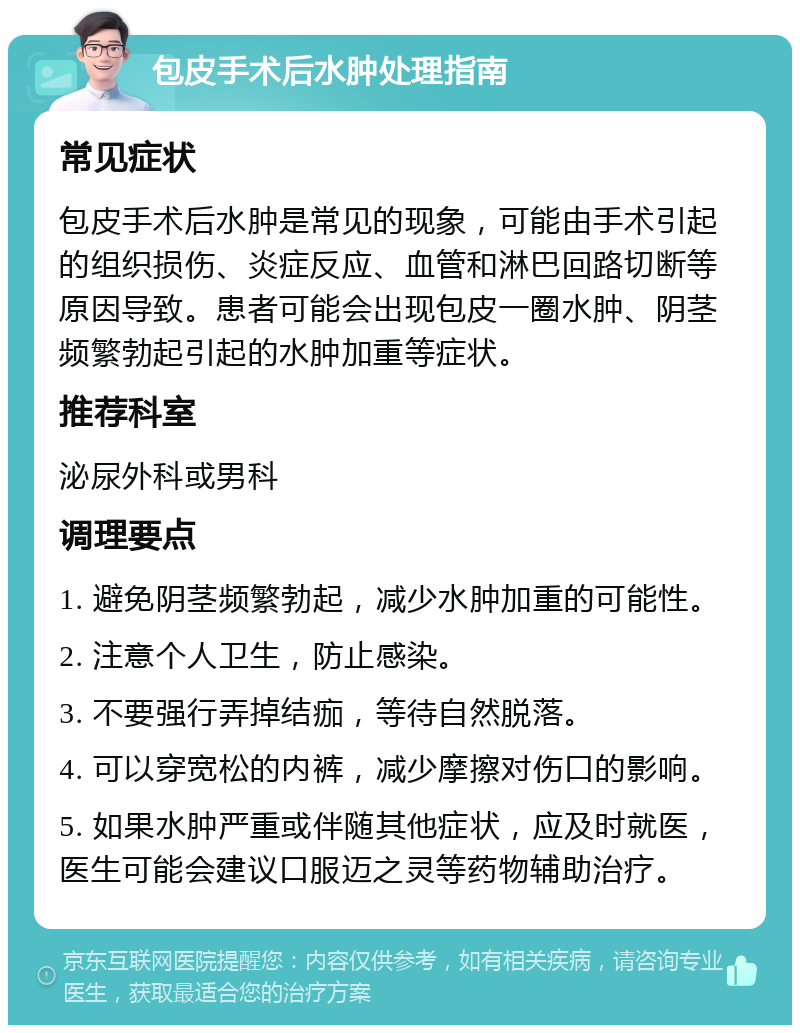 包皮手术后水肿处理指南 常见症状 包皮手术后水肿是常见的现象，可能由手术引起的组织损伤、炎症反应、血管和淋巴回路切断等原因导致。患者可能会出现包皮一圈水肿、阴茎频繁勃起引起的水肿加重等症状。 推荐科室 泌尿外科或男科 调理要点 1. 避免阴茎频繁勃起，减少水肿加重的可能性。 2. 注意个人卫生，防止感染。 3. 不要强行弄掉结痂，等待自然脱落。 4. 可以穿宽松的内裤，减少摩擦对伤口的影响。 5. 如果水肿严重或伴随其他症状，应及时就医，医生可能会建议口服迈之灵等药物辅助治疗。