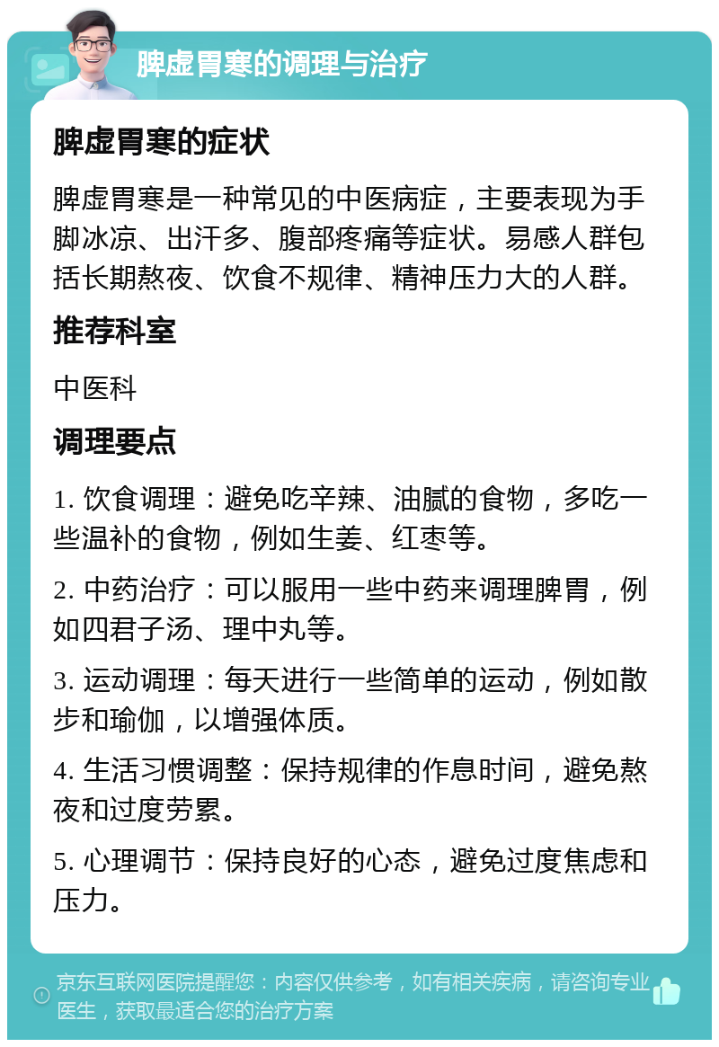 脾虚胃寒的调理与治疗 脾虚胃寒的症状 脾虚胃寒是一种常见的中医病症，主要表现为手脚冰凉、出汗多、腹部疼痛等症状。易感人群包括长期熬夜、饮食不规律、精神压力大的人群。 推荐科室 中医科 调理要点 1. 饮食调理：避免吃辛辣、油腻的食物，多吃一些温补的食物，例如生姜、红枣等。 2. 中药治疗：可以服用一些中药来调理脾胃，例如四君子汤、理中丸等。 3. 运动调理：每天进行一些简单的运动，例如散步和瑜伽，以增强体质。 4. 生活习惯调整：保持规律的作息时间，避免熬夜和过度劳累。 5. 心理调节：保持良好的心态，避免过度焦虑和压力。