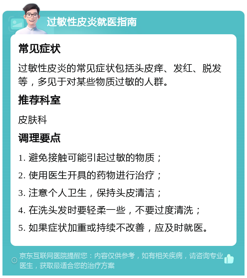 过敏性皮炎就医指南 常见症状 过敏性皮炎的常见症状包括头皮痒、发红、脱发等，多见于对某些物质过敏的人群。 推荐科室 皮肤科 调理要点 1. 避免接触可能引起过敏的物质； 2. 使用医生开具的药物进行治疗； 3. 注意个人卫生，保持头皮清洁； 4. 在洗头发时要轻柔一些，不要过度清洗； 5. 如果症状加重或持续不改善，应及时就医。