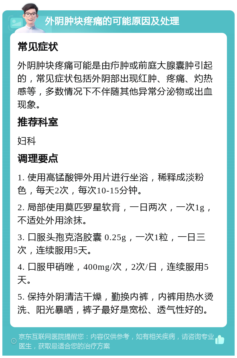 外阴肿块疼痛的可能原因及处理 常见症状 外阴肿块疼痛可能是由疖肿或前庭大腺囊肿引起的，常见症状包括外阴部出现红肿、疼痛、灼热感等，多数情况下不伴随其他异常分泌物或出血现象。 推荐科室 妇科 调理要点 1. 使用高锰酸钾外用片进行坐浴，稀释成淡粉色，每天2次，每次10-15分钟。 2. 局部使用莫匹罗星软膏，一日两次，一次1g，不适处外用涂抹。 3. 口服头孢克洛胶囊 0.25g，一次1粒，一日三次，连续服用5天。 4. 口服甲硝唑，400mg/次，2次/日，连续服用5天。 5. 保持外阴清洁干燥，勤换内裤，内裤用热水烫洗、阳光暴晒，裤子最好是宽松、透气性好的。