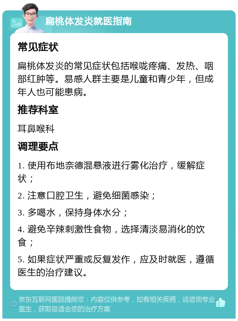 扁桃体发炎就医指南 常见症状 扁桃体发炎的常见症状包括喉咙疼痛、发热、咽部红肿等。易感人群主要是儿童和青少年，但成年人也可能患病。 推荐科室 耳鼻喉科 调理要点 1. 使用布地奈德混悬液进行雾化治疗，缓解症状； 2. 注意口腔卫生，避免细菌感染； 3. 多喝水，保持身体水分； 4. 避免辛辣刺激性食物，选择清淡易消化的饮食； 5. 如果症状严重或反复发作，应及时就医，遵循医生的治疗建议。