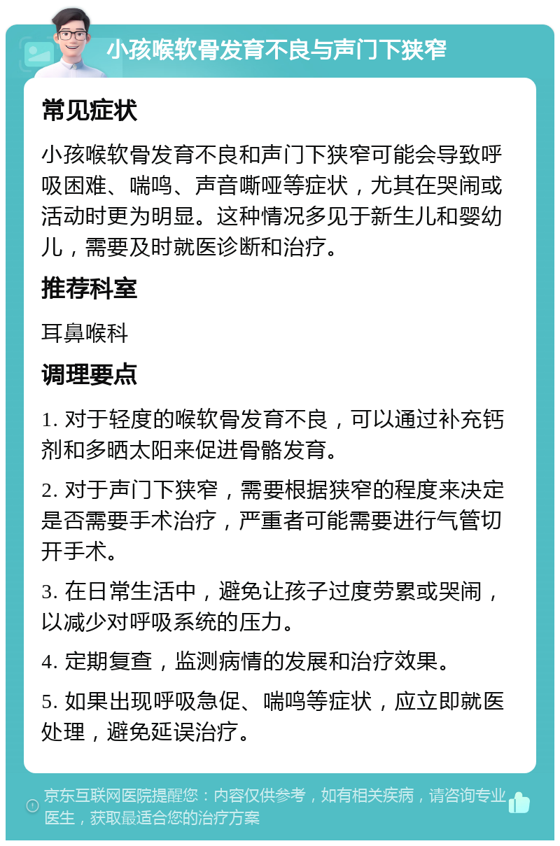 小孩喉软骨发育不良与声门下狭窄 常见症状 小孩喉软骨发育不良和声门下狭窄可能会导致呼吸困难、喘鸣、声音嘶哑等症状，尤其在哭闹或活动时更为明显。这种情况多见于新生儿和婴幼儿，需要及时就医诊断和治疗。 推荐科室 耳鼻喉科 调理要点 1. 对于轻度的喉软骨发育不良，可以通过补充钙剂和多晒太阳来促进骨骼发育。 2. 对于声门下狭窄，需要根据狭窄的程度来决定是否需要手术治疗，严重者可能需要进行气管切开手术。 3. 在日常生活中，避免让孩子过度劳累或哭闹，以减少对呼吸系统的压力。 4. 定期复查，监测病情的发展和治疗效果。 5. 如果出现呼吸急促、喘鸣等症状，应立即就医处理，避免延误治疗。