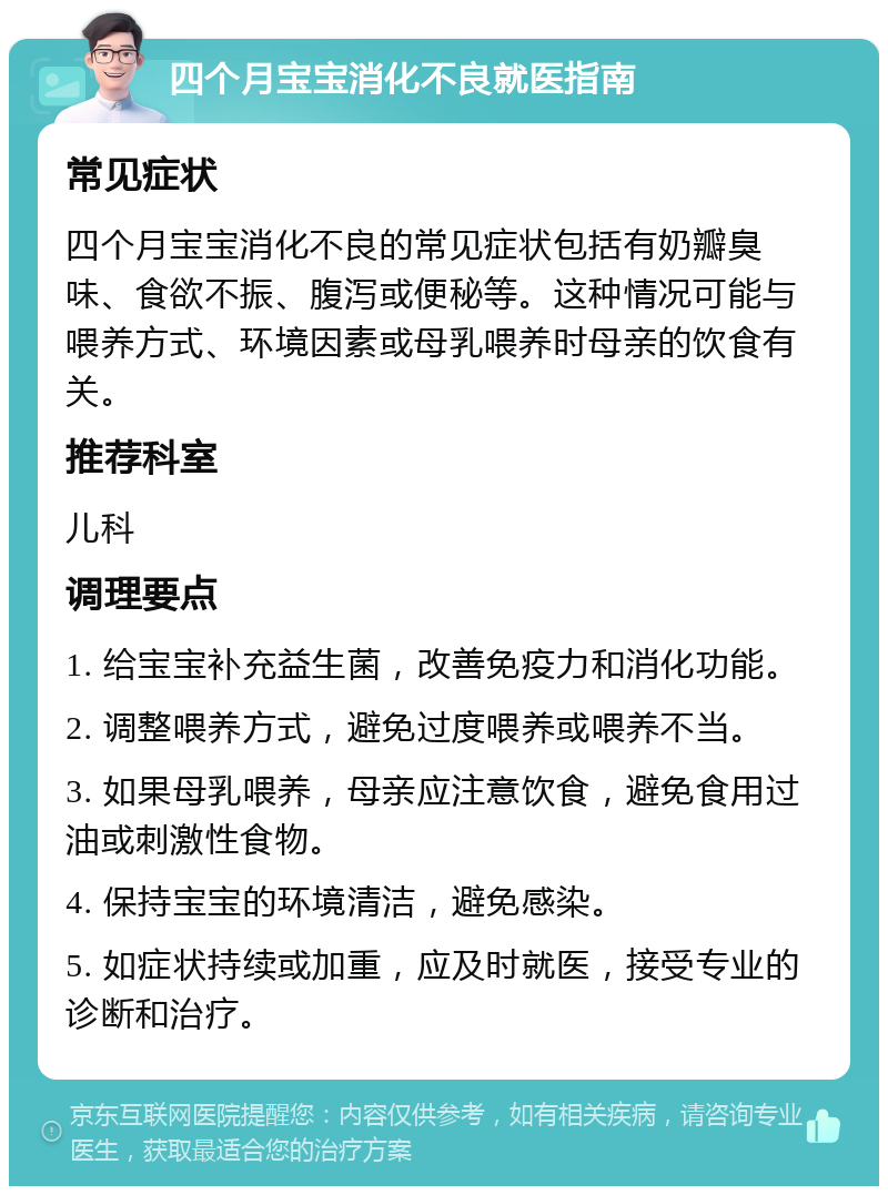 四个月宝宝消化不良就医指南 常见症状 四个月宝宝消化不良的常见症状包括有奶瓣臭味、食欲不振、腹泻或便秘等。这种情况可能与喂养方式、环境因素或母乳喂养时母亲的饮食有关。 推荐科室 儿科 调理要点 1. 给宝宝补充益生菌，改善免疫力和消化功能。 2. 调整喂养方式，避免过度喂养或喂养不当。 3. 如果母乳喂养，母亲应注意饮食，避免食用过油或刺激性食物。 4. 保持宝宝的环境清洁，避免感染。 5. 如症状持续或加重，应及时就医，接受专业的诊断和治疗。