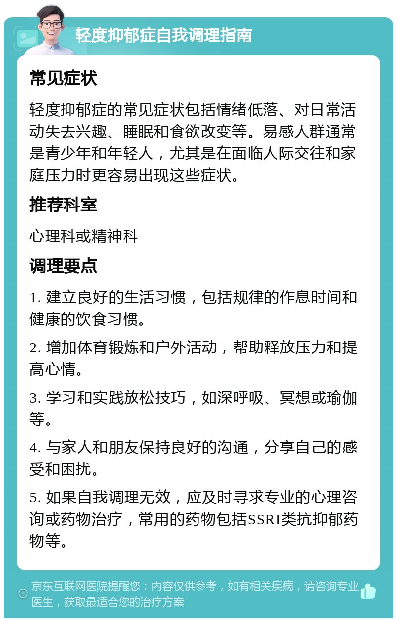 轻度抑郁症自我调理指南 常见症状 轻度抑郁症的常见症状包括情绪低落、对日常活动失去兴趣、睡眠和食欲改变等。易感人群通常是青少年和年轻人，尤其是在面临人际交往和家庭压力时更容易出现这些症状。 推荐科室 心理科或精神科 调理要点 1. 建立良好的生活习惯，包括规律的作息时间和健康的饮食习惯。 2. 增加体育锻炼和户外活动，帮助释放压力和提高心情。 3. 学习和实践放松技巧，如深呼吸、冥想或瑜伽等。 4. 与家人和朋友保持良好的沟通，分享自己的感受和困扰。 5. 如果自我调理无效，应及时寻求专业的心理咨询或药物治疗，常用的药物包括SSRI类抗抑郁药物等。