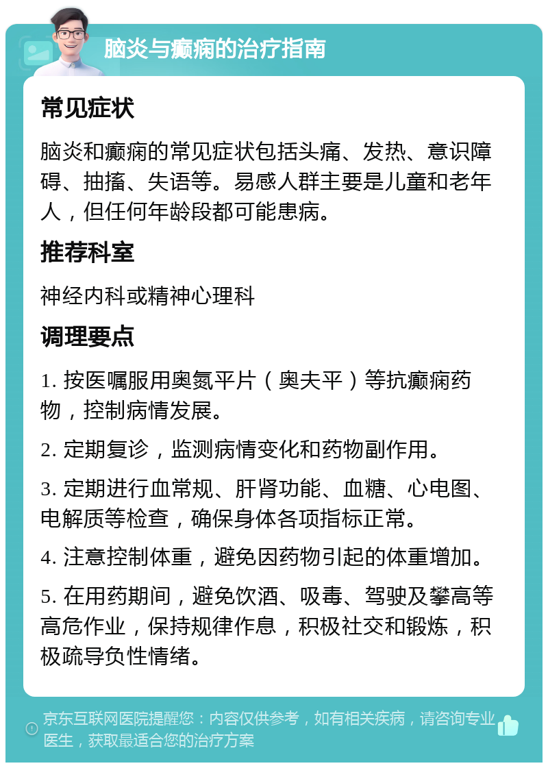 脑炎与癫痫的治疗指南 常见症状 脑炎和癫痫的常见症状包括头痛、发热、意识障碍、抽搐、失语等。易感人群主要是儿童和老年人，但任何年龄段都可能患病。 推荐科室 神经内科或精神心理科 调理要点 1. 按医嘱服用奥氮平片（奥夫平）等抗癫痫药物，控制病情发展。 2. 定期复诊，监测病情变化和药物副作用。 3. 定期进行血常规、肝肾功能、血糖、心电图、电解质等检查，确保身体各项指标正常。 4. 注意控制体重，避免因药物引起的体重增加。 5. 在用药期间，避免饮酒、吸毒、驾驶及攀高等高危作业，保持规律作息，积极社交和锻炼，积极疏导负性情绪。