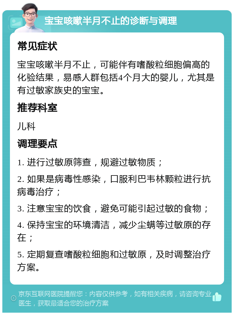 宝宝咳嗽半月不止的诊断与调理 常见症状 宝宝咳嗽半月不止，可能伴有嗜酸粒细胞偏高的化验结果，易感人群包括4个月大的婴儿，尤其是有过敏家族史的宝宝。 推荐科室 儿科 调理要点 1. 进行过敏原筛查，规避过敏物质； 2. 如果是病毒性感染，口服利巴韦林颗粒进行抗病毒治疗； 3. 注意宝宝的饮食，避免可能引起过敏的食物； 4. 保持宝宝的环境清洁，减少尘螨等过敏原的存在； 5. 定期复查嗜酸粒细胞和过敏原，及时调整治疗方案。