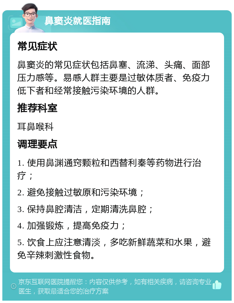 鼻窦炎就医指南 常见症状 鼻窦炎的常见症状包括鼻塞、流涕、头痛、面部压力感等。易感人群主要是过敏体质者、免疫力低下者和经常接触污染环境的人群。 推荐科室 耳鼻喉科 调理要点 1. 使用鼻渊通窍颗粒和西替利秦等药物进行治疗； 2. 避免接触过敏原和污染环境； 3. 保持鼻腔清洁，定期清洗鼻腔； 4. 加强锻炼，提高免疫力； 5. 饮食上应注意清淡，多吃新鲜蔬菜和水果，避免辛辣刺激性食物。