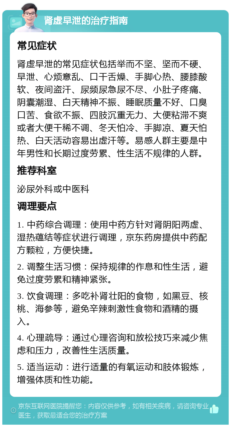 肾虚早泄的治疗指南 常见症状 肾虚早泄的常见症状包括举而不坚、坚而不硬、早泄、心烦意乱、口干舌燥、手脚心热、腰膝酸软、夜间盗汗、尿频尿急尿不尽、小肚子疼痛、阴囊潮湿、白天精神不振、睡眠质量不好、口臭口苦、食欲不振、四肢沉重无力、大便粘滞不爽或者大便干稀不调、冬天怕冷、手脚凉、夏天怕热、白天活动容易出虚汗等。易感人群主要是中年男性和长期过度劳累、性生活不规律的人群。 推荐科室 泌尿外科或中医科 调理要点 1. 中药综合调理：使用中药方针对肾阴阳两虚、湿热蕴结等症状进行调理，京东药房提供中药配方颗粒，方便快捷。 2. 调整生活习惯：保持规律的作息和性生活，避免过度劳累和精神紧张。 3. 饮食调理：多吃补肾壮阳的食物，如黑豆、核桃、海参等，避免辛辣刺激性食物和酒精的摄入。 4. 心理疏导：通过心理咨询和放松技巧来减少焦虑和压力，改善性生活质量。 5. 适当运动：进行适量的有氧运动和肢体锻炼，增强体质和性功能。