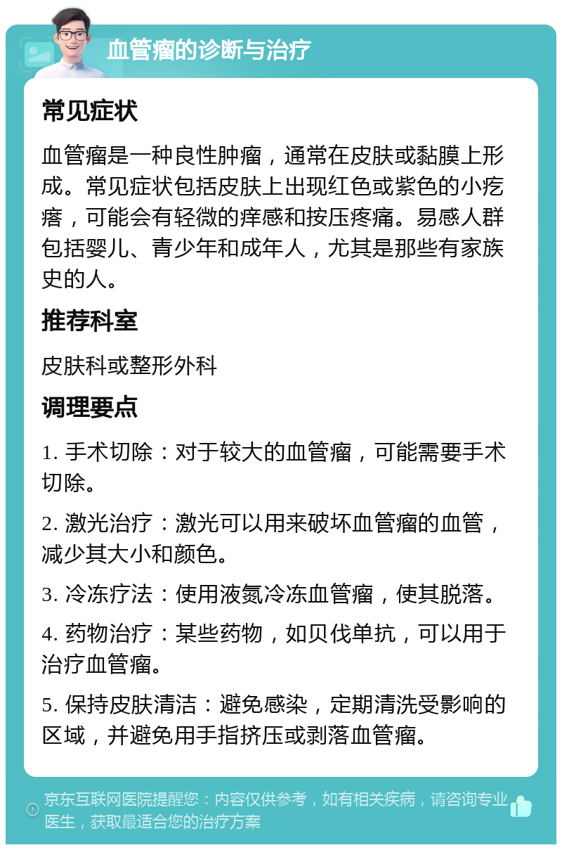 血管瘤的诊断与治疗 常见症状 血管瘤是一种良性肿瘤，通常在皮肤或黏膜上形成。常见症状包括皮肤上出现红色或紫色的小疙瘩，可能会有轻微的痒感和按压疼痛。易感人群包括婴儿、青少年和成年人，尤其是那些有家族史的人。 推荐科室 皮肤科或整形外科 调理要点 1. 手术切除：对于较大的血管瘤，可能需要手术切除。 2. 激光治疗：激光可以用来破坏血管瘤的血管，减少其大小和颜色。 3. 冷冻疗法：使用液氮冷冻血管瘤，使其脱落。 4. 药物治疗：某些药物，如贝伐单抗，可以用于治疗血管瘤。 5. 保持皮肤清洁：避免感染，定期清洗受影响的区域，并避免用手指挤压或剥落血管瘤。