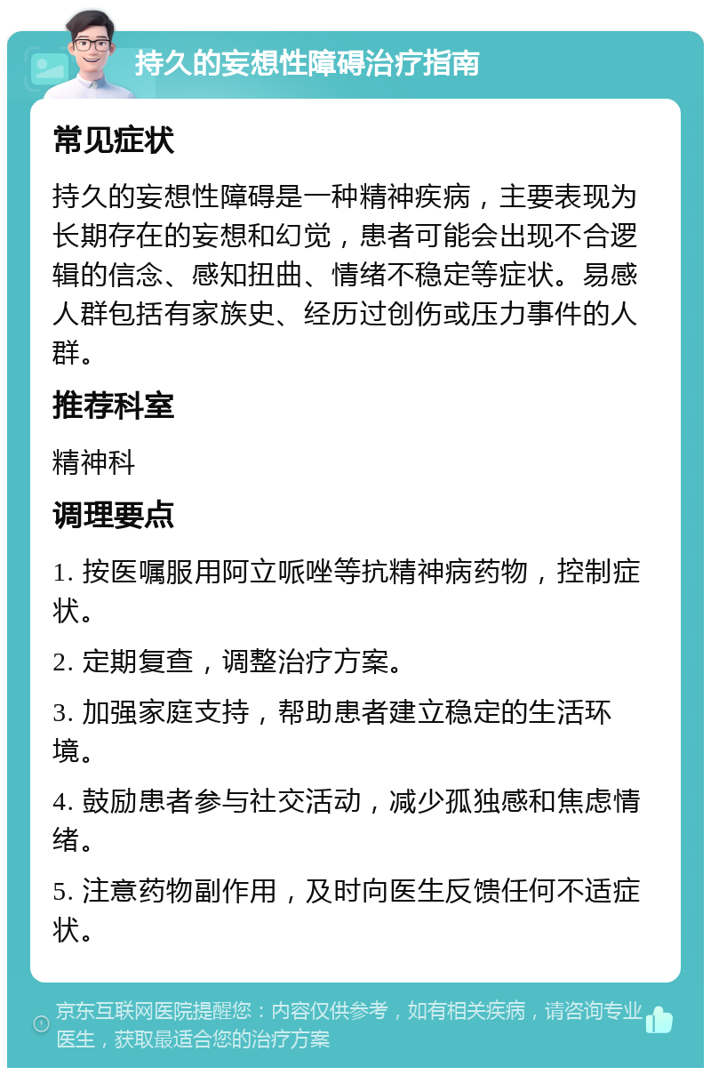 持久的妄想性障碍治疗指南 常见症状 持久的妄想性障碍是一种精神疾病，主要表现为长期存在的妄想和幻觉，患者可能会出现不合逻辑的信念、感知扭曲、情绪不稳定等症状。易感人群包括有家族史、经历过创伤或压力事件的人群。 推荐科室 精神科 调理要点 1. 按医嘱服用阿立哌唑等抗精神病药物，控制症状。 2. 定期复查，调整治疗方案。 3. 加强家庭支持，帮助患者建立稳定的生活环境。 4. 鼓励患者参与社交活动，减少孤独感和焦虑情绪。 5. 注意药物副作用，及时向医生反馈任何不适症状。