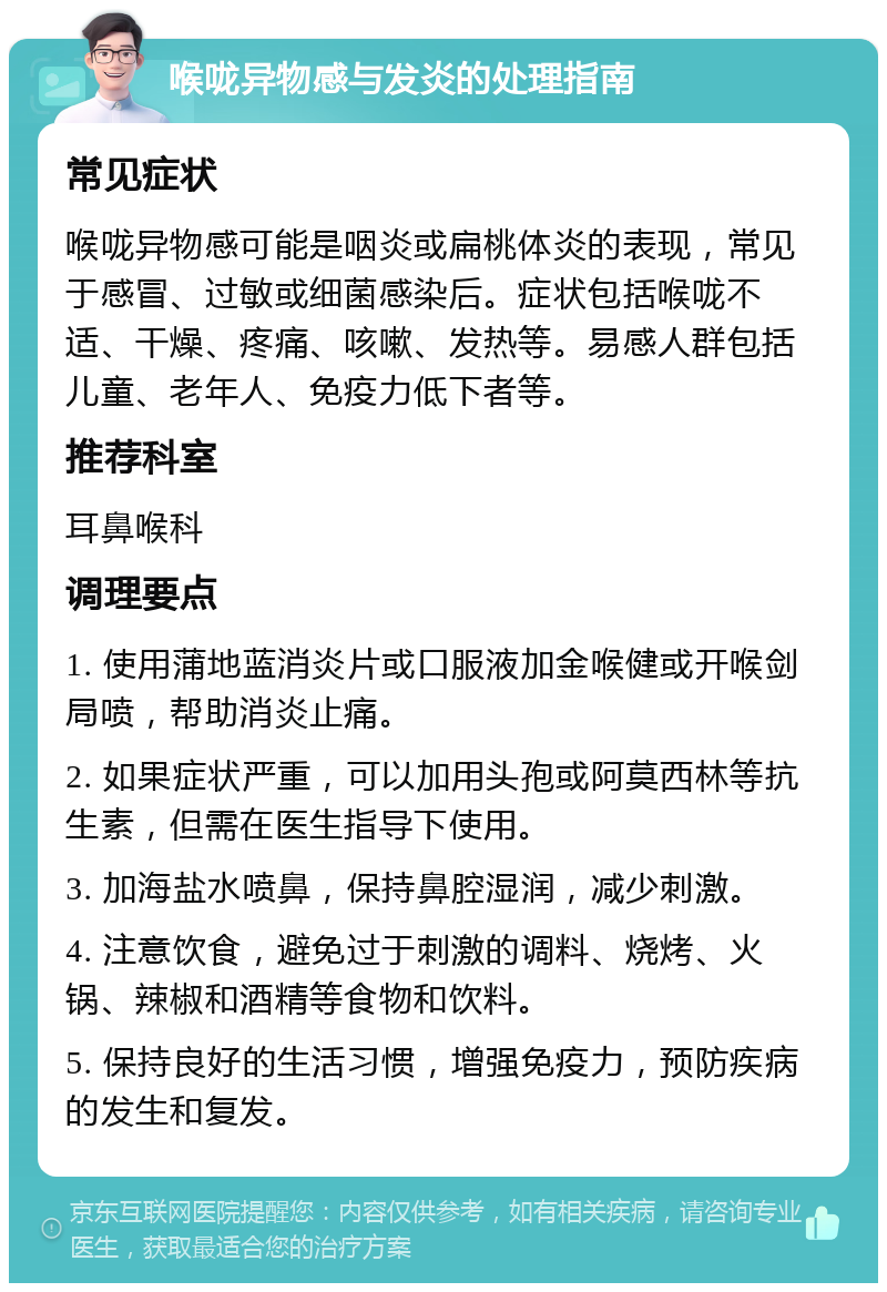 喉咙异物感与发炎的处理指南 常见症状 喉咙异物感可能是咽炎或扁桃体炎的表现，常见于感冒、过敏或细菌感染后。症状包括喉咙不适、干燥、疼痛、咳嗽、发热等。易感人群包括儿童、老年人、免疫力低下者等。 推荐科室 耳鼻喉科 调理要点 1. 使用蒲地蓝消炎片或口服液加金喉健或开喉剑局喷，帮助消炎止痛。 2. 如果症状严重，可以加用头孢或阿莫西林等抗生素，但需在医生指导下使用。 3. 加海盐水喷鼻，保持鼻腔湿润，减少刺激。 4. 注意饮食，避免过于刺激的调料、烧烤、火锅、辣椒和酒精等食物和饮料。 5. 保持良好的生活习惯，增强免疫力，预防疾病的发生和复发。