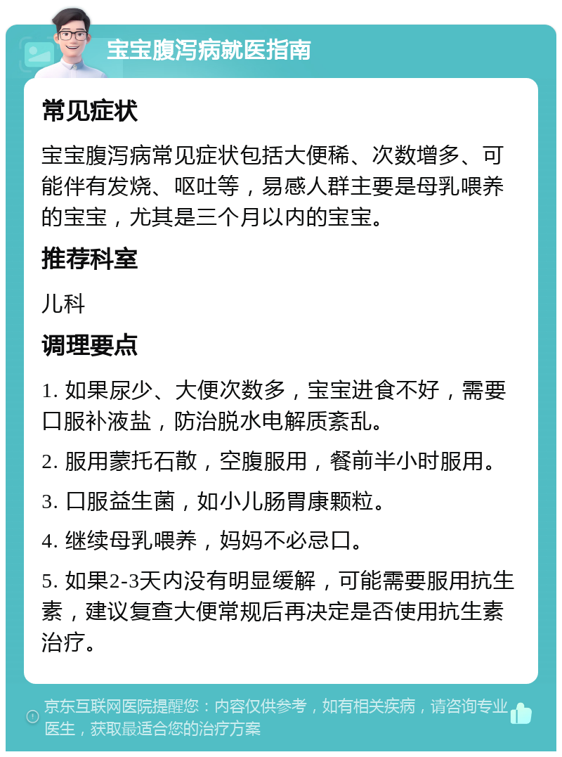 宝宝腹泻病就医指南 常见症状 宝宝腹泻病常见症状包括大便稀、次数增多、可能伴有发烧、呕吐等，易感人群主要是母乳喂养的宝宝，尤其是三个月以内的宝宝。 推荐科室 儿科 调理要点 1. 如果尿少、大便次数多，宝宝进食不好，需要口服补液盐，防治脱水电解质紊乱。 2. 服用蒙托石散，空腹服用，餐前半小时服用。 3. 口服益生菌，如小儿肠胃康颗粒。 4. 继续母乳喂养，妈妈不必忌口。 5. 如果2-3天内没有明显缓解，可能需要服用抗生素，建议复查大便常规后再决定是否使用抗生素治疗。