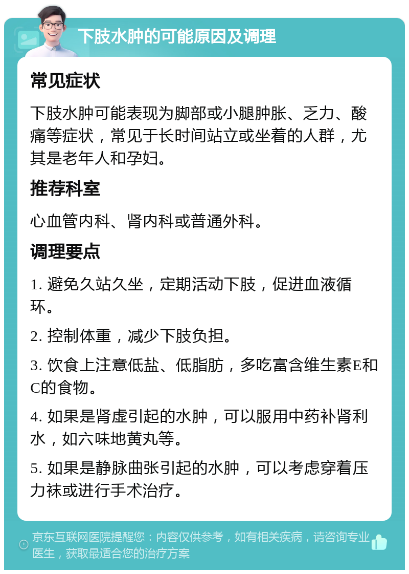 下肢水肿的可能原因及调理 常见症状 下肢水肿可能表现为脚部或小腿肿胀、乏力、酸痛等症状，常见于长时间站立或坐着的人群，尤其是老年人和孕妇。 推荐科室 心血管内科、肾内科或普通外科。 调理要点 1. 避免久站久坐，定期活动下肢，促进血液循环。 2. 控制体重，减少下肢负担。 3. 饮食上注意低盐、低脂肪，多吃富含维生素E和C的食物。 4. 如果是肾虚引起的水肿，可以服用中药补肾利水，如六味地黄丸等。 5. 如果是静脉曲张引起的水肿，可以考虑穿着压力袜或进行手术治疗。