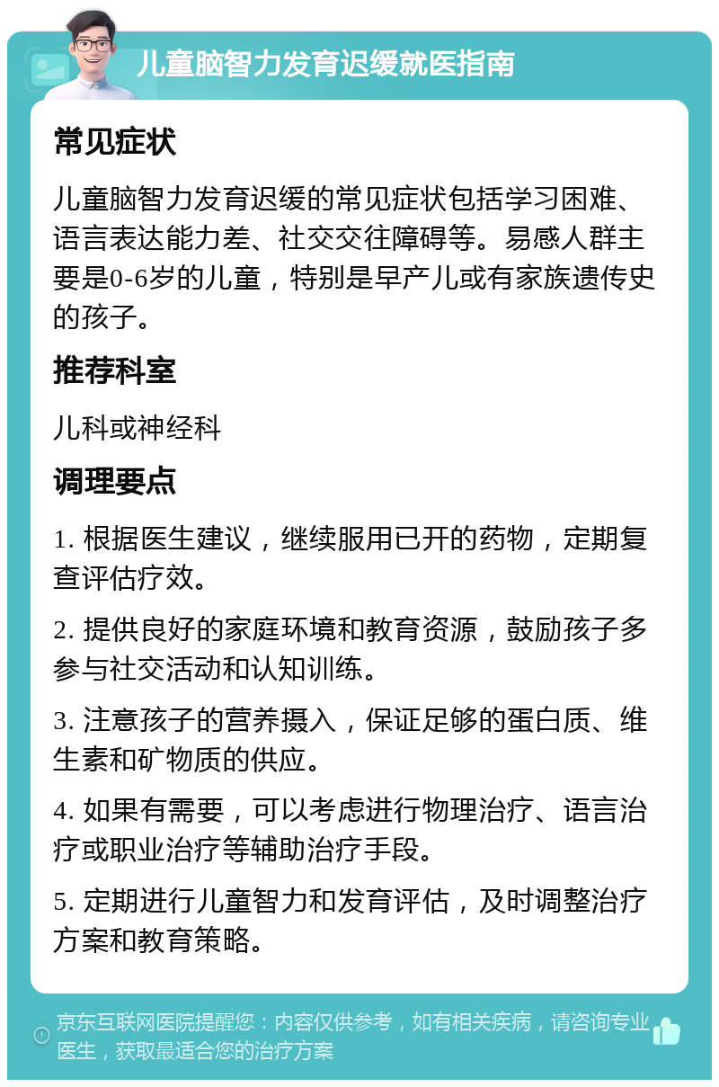 儿童脑智力发育迟缓就医指南 常见症状 儿童脑智力发育迟缓的常见症状包括学习困难、语言表达能力差、社交交往障碍等。易感人群主要是0-6岁的儿童，特别是早产儿或有家族遗传史的孩子。 推荐科室 儿科或神经科 调理要点 1. 根据医生建议，继续服用已开的药物，定期复查评估疗效。 2. 提供良好的家庭环境和教育资源，鼓励孩子多参与社交活动和认知训练。 3. 注意孩子的营养摄入，保证足够的蛋白质、维生素和矿物质的供应。 4. 如果有需要，可以考虑进行物理治疗、语言治疗或职业治疗等辅助治疗手段。 5. 定期进行儿童智力和发育评估，及时调整治疗方案和教育策略。