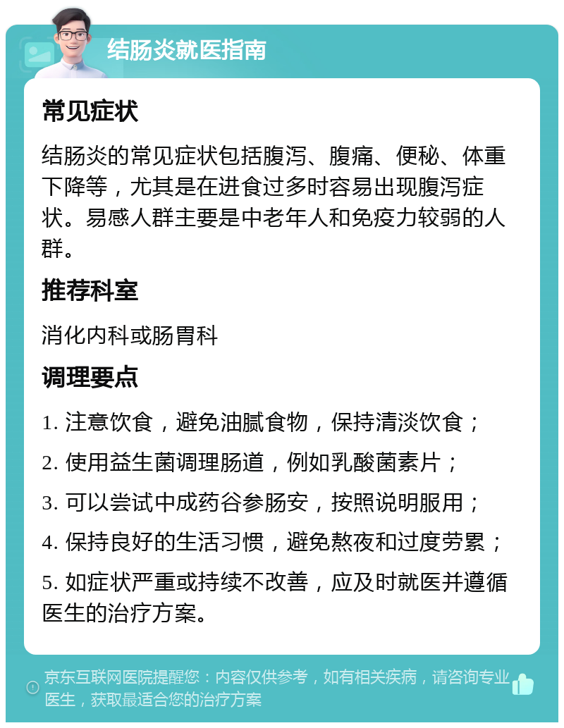 结肠炎就医指南 常见症状 结肠炎的常见症状包括腹泻、腹痛、便秘、体重下降等，尤其是在进食过多时容易出现腹泻症状。易感人群主要是中老年人和免疫力较弱的人群。 推荐科室 消化内科或肠胃科 调理要点 1. 注意饮食，避免油腻食物，保持清淡饮食； 2. 使用益生菌调理肠道，例如乳酸菌素片； 3. 可以尝试中成药谷参肠安，按照说明服用； 4. 保持良好的生活习惯，避免熬夜和过度劳累； 5. 如症状严重或持续不改善，应及时就医并遵循医生的治疗方案。