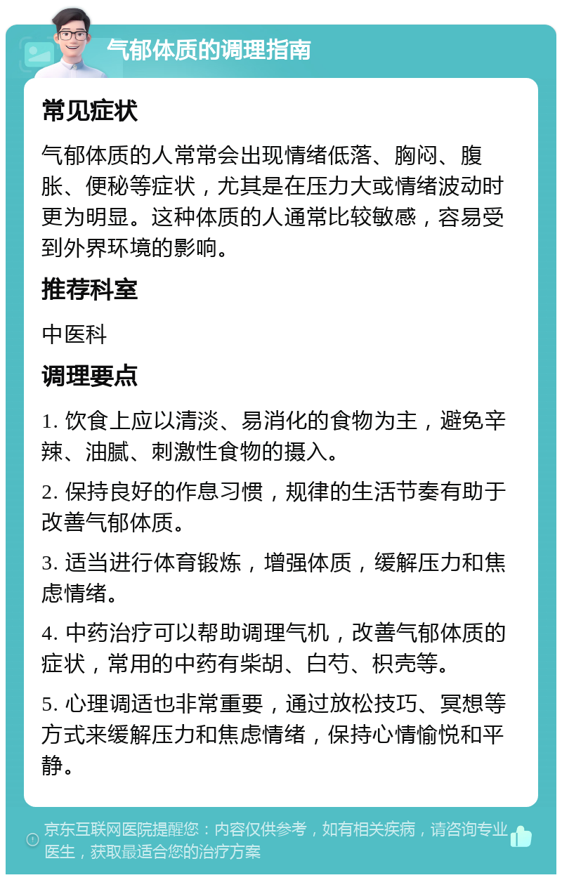 气郁体质的调理指南 常见症状 气郁体质的人常常会出现情绪低落、胸闷、腹胀、便秘等症状，尤其是在压力大或情绪波动时更为明显。这种体质的人通常比较敏感，容易受到外界环境的影响。 推荐科室 中医科 调理要点 1. 饮食上应以清淡、易消化的食物为主，避免辛辣、油腻、刺激性食物的摄入。 2. 保持良好的作息习惯，规律的生活节奏有助于改善气郁体质。 3. 适当进行体育锻炼，增强体质，缓解压力和焦虑情绪。 4. 中药治疗可以帮助调理气机，改善气郁体质的症状，常用的中药有柴胡、白芍、枳壳等。 5. 心理调适也非常重要，通过放松技巧、冥想等方式来缓解压力和焦虑情绪，保持心情愉悦和平静。