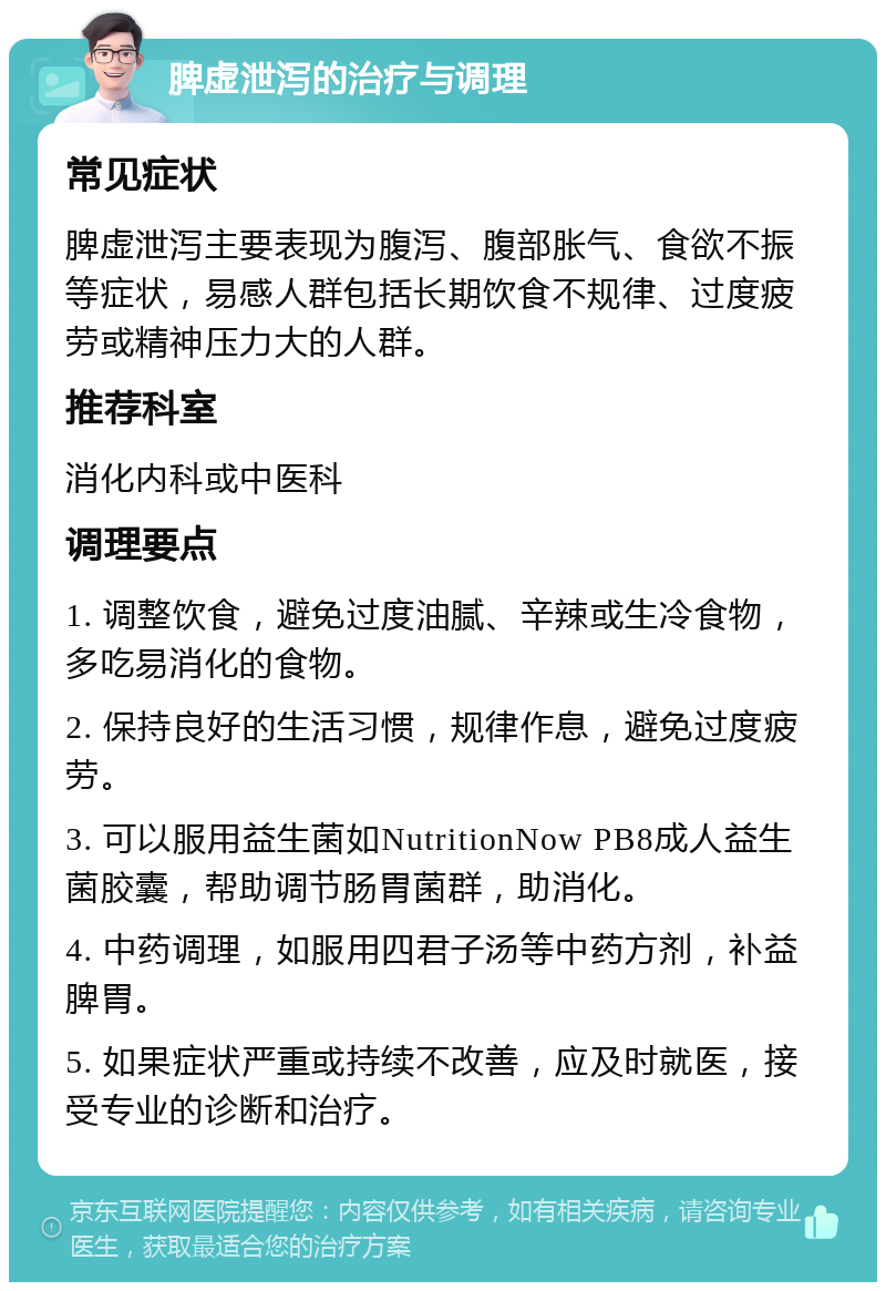 脾虚泄泻的治疗与调理 常见症状 脾虚泄泻主要表现为腹泻、腹部胀气、食欲不振等症状，易感人群包括长期饮食不规律、过度疲劳或精神压力大的人群。 推荐科室 消化内科或中医科 调理要点 1. 调整饮食，避免过度油腻、辛辣或生冷食物，多吃易消化的食物。 2. 保持良好的生活习惯，规律作息，避免过度疲劳。 3. 可以服用益生菌如NutritionNow PB8成人益生菌胶囊，帮助调节肠胃菌群，助消化。 4. 中药调理，如服用四君子汤等中药方剂，补益脾胃。 5. 如果症状严重或持续不改善，应及时就医，接受专业的诊断和治疗。