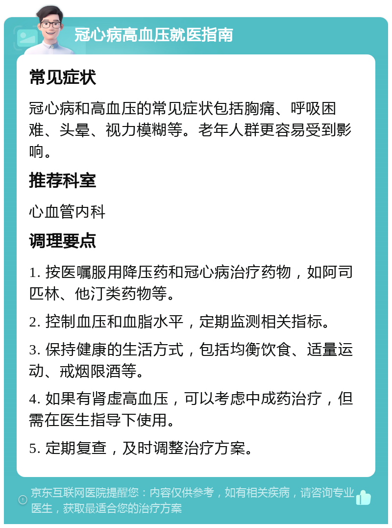 冠心病高血压就医指南 常见症状 冠心病和高血压的常见症状包括胸痛、呼吸困难、头晕、视力模糊等。老年人群更容易受到影响。 推荐科室 心血管内科 调理要点 1. 按医嘱服用降压药和冠心病治疗药物，如阿司匹林、他汀类药物等。 2. 控制血压和血脂水平，定期监测相关指标。 3. 保持健康的生活方式，包括均衡饮食、适量运动、戒烟限酒等。 4. 如果有肾虚高血压，可以考虑中成药治疗，但需在医生指导下使用。 5. 定期复查，及时调整治疗方案。