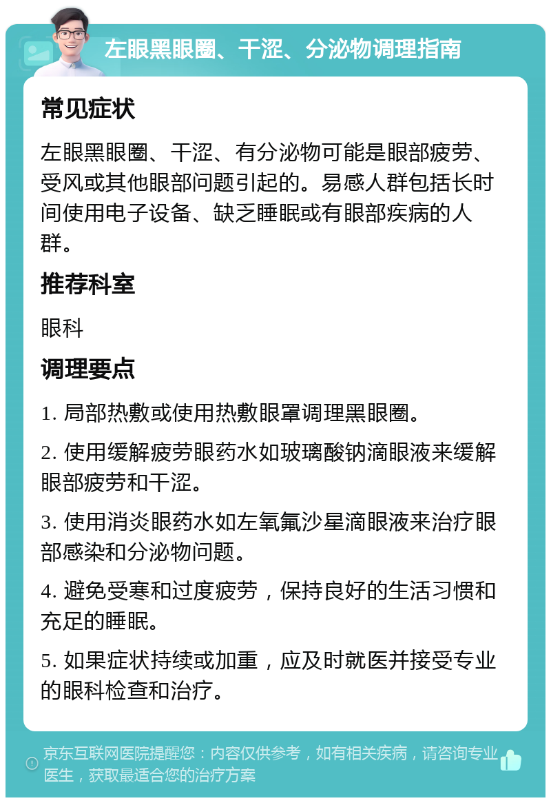 左眼黑眼圈、干涩、分泌物调理指南 常见症状 左眼黑眼圈、干涩、有分泌物可能是眼部疲劳、受风或其他眼部问题引起的。易感人群包括长时间使用电子设备、缺乏睡眠或有眼部疾病的人群。 推荐科室 眼科 调理要点 1. 局部热敷或使用热敷眼罩调理黑眼圈。 2. 使用缓解疲劳眼药水如玻璃酸钠滴眼液来缓解眼部疲劳和干涩。 3. 使用消炎眼药水如左氧氟沙星滴眼液来治疗眼部感染和分泌物问题。 4. 避免受寒和过度疲劳，保持良好的生活习惯和充足的睡眠。 5. 如果症状持续或加重，应及时就医并接受专业的眼科检查和治疗。