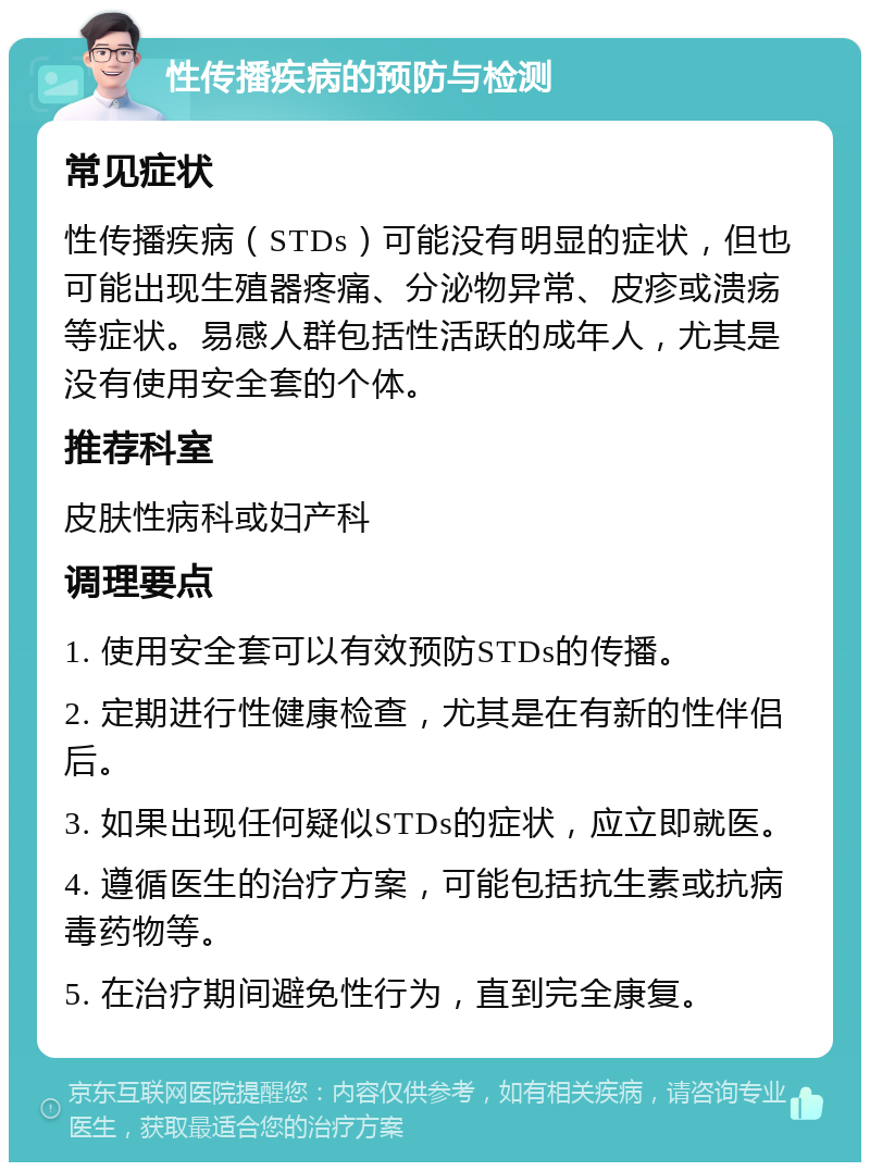 性传播疾病的预防与检测 常见症状 性传播疾病（STDs）可能没有明显的症状，但也可能出现生殖器疼痛、分泌物异常、皮疹或溃疡等症状。易感人群包括性活跃的成年人，尤其是没有使用安全套的个体。 推荐科室 皮肤性病科或妇产科 调理要点 1. 使用安全套可以有效预防STDs的传播。 2. 定期进行性健康检查，尤其是在有新的性伴侣后。 3. 如果出现任何疑似STDs的症状，应立即就医。 4. 遵循医生的治疗方案，可能包括抗生素或抗病毒药物等。 5. 在治疗期间避免性行为，直到完全康复。