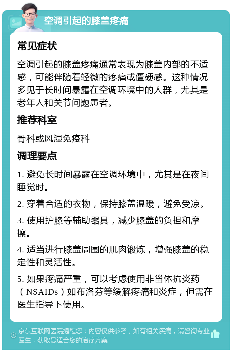 空调引起的膝盖疼痛 常见症状 空调引起的膝盖疼痛通常表现为膝盖内部的不适感，可能伴随着轻微的疼痛或僵硬感。这种情况多见于长时间暴露在空调环境中的人群，尤其是老年人和关节问题患者。 推荐科室 骨科或风湿免疫科 调理要点 1. 避免长时间暴露在空调环境中，尤其是在夜间睡觉时。 2. 穿着合适的衣物，保持膝盖温暖，避免受凉。 3. 使用护膝等辅助器具，减少膝盖的负担和摩擦。 4. 适当进行膝盖周围的肌肉锻炼，增强膝盖的稳定性和灵活性。 5. 如果疼痛严重，可以考虑使用非甾体抗炎药（NSAIDs）如布洛芬等缓解疼痛和炎症，但需在医生指导下使用。