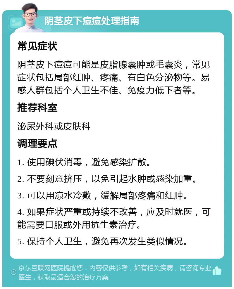 阴茎皮下痘痘处理指南 常见症状 阴茎皮下痘痘可能是皮脂腺囊肿或毛囊炎，常见症状包括局部红肿、疼痛、有白色分泌物等。易感人群包括个人卫生不佳、免疫力低下者等。 推荐科室 泌尿外科或皮肤科 调理要点 1. 使用碘伏消毒，避免感染扩散。 2. 不要刻意挤压，以免引起水肿或感染加重。 3. 可以用凉水冷敷，缓解局部疼痛和红肿。 4. 如果症状严重或持续不改善，应及时就医，可能需要口服或外用抗生素治疗。 5. 保持个人卫生，避免再次发生类似情况。