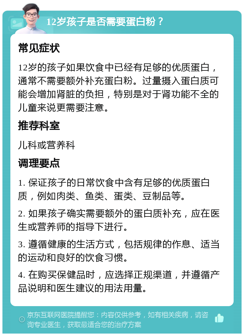 12岁孩子是否需要蛋白粉？ 常见症状 12岁的孩子如果饮食中已经有足够的优质蛋白，通常不需要额外补充蛋白粉。过量摄入蛋白质可能会增加肾脏的负担，特别是对于肾功能不全的儿童来说更需要注意。 推荐科室 儿科或营养科 调理要点 1. 保证孩子的日常饮食中含有足够的优质蛋白质，例如肉类、鱼类、蛋类、豆制品等。 2. 如果孩子确实需要额外的蛋白质补充，应在医生或营养师的指导下进行。 3. 遵循健康的生活方式，包括规律的作息、适当的运动和良好的饮食习惯。 4. 在购买保健品时，应选择正规渠道，并遵循产品说明和医生建议的用法用量。