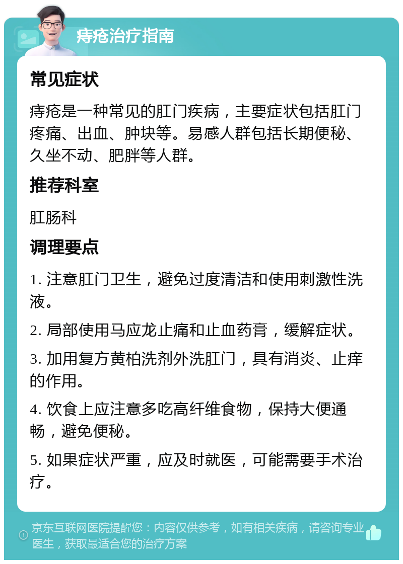 痔疮治疗指南 常见症状 痔疮是一种常见的肛门疾病，主要症状包括肛门疼痛、出血、肿块等。易感人群包括长期便秘、久坐不动、肥胖等人群。 推荐科室 肛肠科 调理要点 1. 注意肛门卫生，避免过度清洁和使用刺激性洗液。 2. 局部使用马应龙止痛和止血药膏，缓解症状。 3. 加用复方黄柏洗剂外洗肛门，具有消炎、止痒的作用。 4. 饮食上应注意多吃高纤维食物，保持大便通畅，避免便秘。 5. 如果症状严重，应及时就医，可能需要手术治疗。