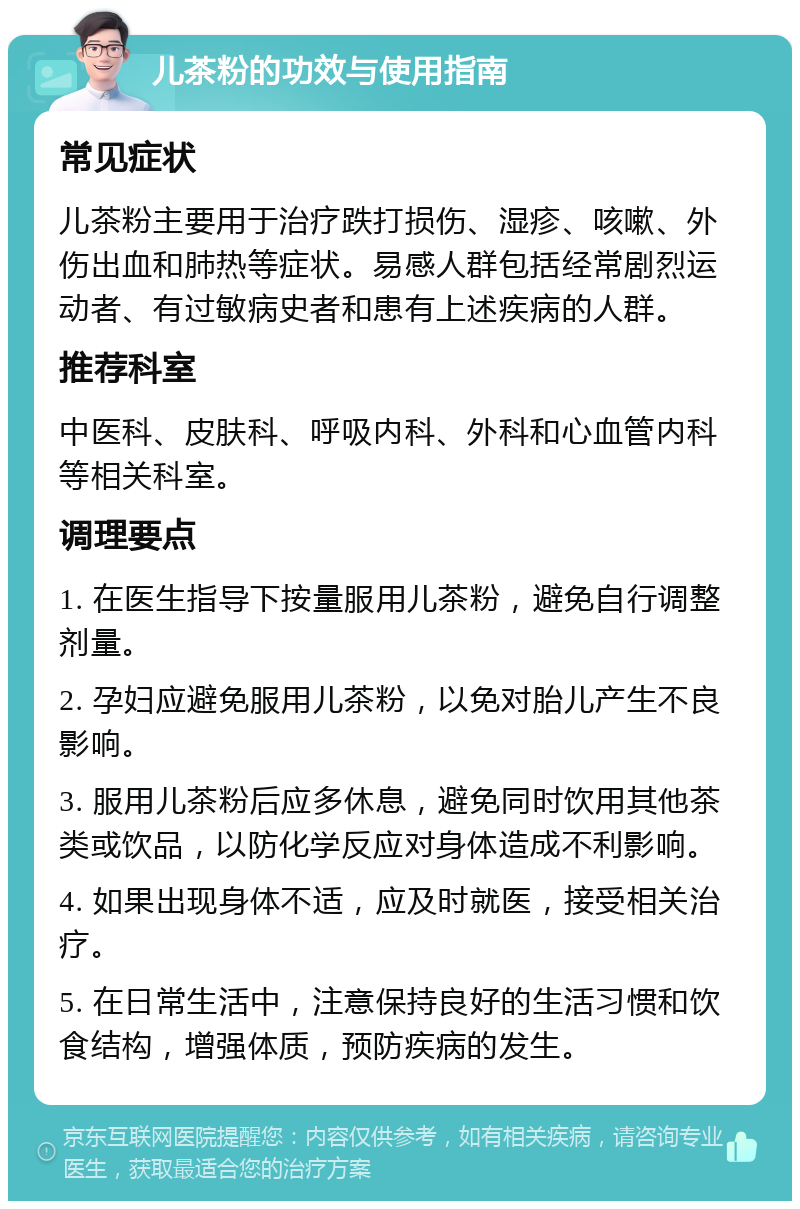 儿茶粉的功效与使用指南 常见症状 儿茶粉主要用于治疗跌打损伤、湿疹、咳嗽、外伤出血和肺热等症状。易感人群包括经常剧烈运动者、有过敏病史者和患有上述疾病的人群。 推荐科室 中医科、皮肤科、呼吸内科、外科和心血管内科等相关科室。 调理要点 1. 在医生指导下按量服用儿茶粉，避免自行调整剂量。 2. 孕妇应避免服用儿茶粉，以免对胎儿产生不良影响。 3. 服用儿茶粉后应多休息，避免同时饮用其他茶类或饮品，以防化学反应对身体造成不利影响。 4. 如果出现身体不适，应及时就医，接受相关治疗。 5. 在日常生活中，注意保持良好的生活习惯和饮食结构，增强体质，预防疾病的发生。