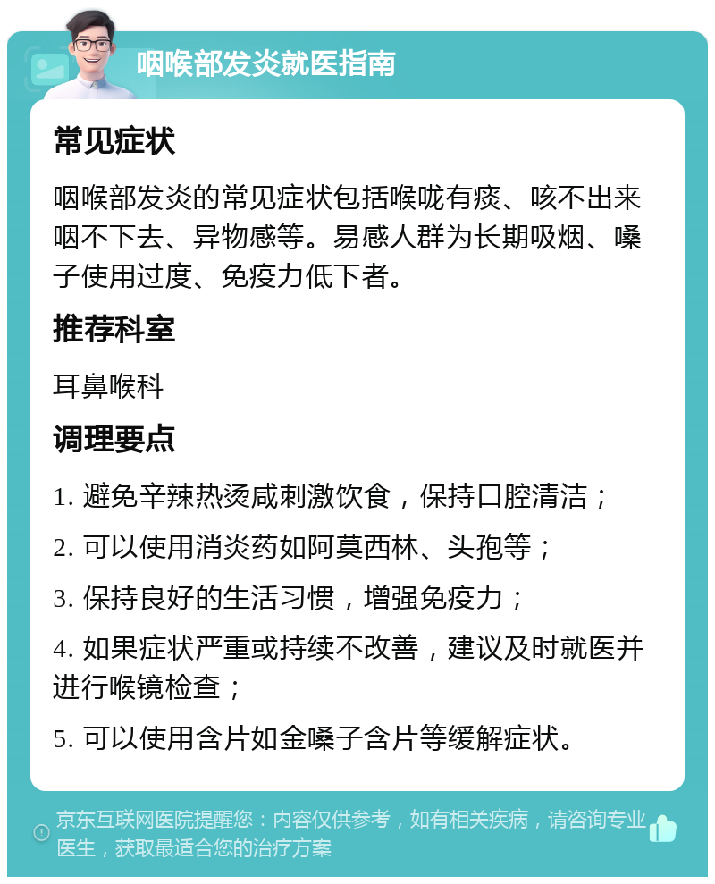 咽喉部发炎就医指南 常见症状 咽喉部发炎的常见症状包括喉咙有痰、咳不出来咽不下去、异物感等。易感人群为长期吸烟、嗓子使用过度、免疫力低下者。 推荐科室 耳鼻喉科 调理要点 1. 避免辛辣热烫咸刺激饮食，保持口腔清洁； 2. 可以使用消炎药如阿莫西林、头孢等； 3. 保持良好的生活习惯，增强免疫力； 4. 如果症状严重或持续不改善，建议及时就医并进行喉镜检查； 5. 可以使用含片如金嗓子含片等缓解症状。