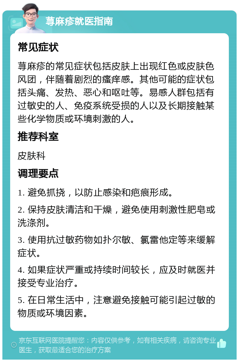 荨麻疹就医指南 常见症状 荨麻疹的常见症状包括皮肤上出现红色或皮肤色风团，伴随着剧烈的瘙痒感。其他可能的症状包括头痛、发热、恶心和呕吐等。易感人群包括有过敏史的人、免疫系统受损的人以及长期接触某些化学物质或环境刺激的人。 推荐科室 皮肤科 调理要点 1. 避免抓挠，以防止感染和疤痕形成。 2. 保持皮肤清洁和干燥，避免使用刺激性肥皂或洗涤剂。 3. 使用抗过敏药物如扑尔敏、氯雷他定等来缓解症状。 4. 如果症状严重或持续时间较长，应及时就医并接受专业治疗。 5. 在日常生活中，注意避免接触可能引起过敏的物质或环境因素。