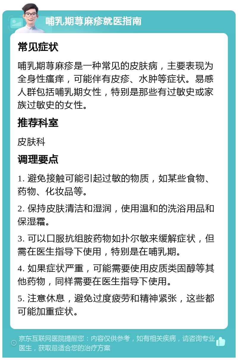 哺乳期荨麻疹就医指南 常见症状 哺乳期荨麻疹是一种常见的皮肤病，主要表现为全身性瘙痒，可能伴有皮疹、水肿等症状。易感人群包括哺乳期女性，特别是那些有过敏史或家族过敏史的女性。 推荐科室 皮肤科 调理要点 1. 避免接触可能引起过敏的物质，如某些食物、药物、化妆品等。 2. 保持皮肤清洁和湿润，使用温和的洗浴用品和保湿霜。 3. 可以口服抗组胺药物如扑尔敏来缓解症状，但需在医生指导下使用，特别是在哺乳期。 4. 如果症状严重，可能需要使用皮质类固醇等其他药物，同样需要在医生指导下使用。 5. 注意休息，避免过度疲劳和精神紧张，这些都可能加重症状。