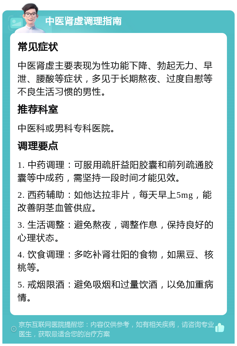 中医肾虚调理指南 常见症状 中医肾虚主要表现为性功能下降、勃起无力、早泄、腰酸等症状，多见于长期熬夜、过度自慰等不良生活习惯的男性。 推荐科室 中医科或男科专科医院。 调理要点 1. 中药调理：可服用疏肝益阳胶囊和前列疏通胶囊等中成药，需坚持一段时间才能见效。 2. 西药辅助：如他达拉非片，每天早上5mg，能改善阴茎血管供应。 3. 生活调整：避免熬夜，调整作息，保持良好的心理状态。 4. 饮食调理：多吃补肾壮阳的食物，如黑豆、核桃等。 5. 戒烟限酒：避免吸烟和过量饮酒，以免加重病情。