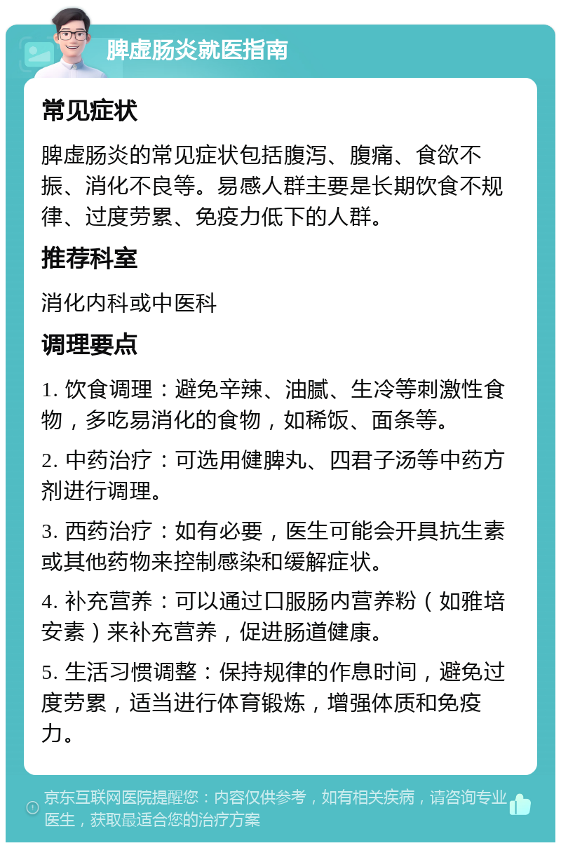 脾虚肠炎就医指南 常见症状 脾虚肠炎的常见症状包括腹泻、腹痛、食欲不振、消化不良等。易感人群主要是长期饮食不规律、过度劳累、免疫力低下的人群。 推荐科室 消化内科或中医科 调理要点 1. 饮食调理：避免辛辣、油腻、生冷等刺激性食物，多吃易消化的食物，如稀饭、面条等。 2. 中药治疗：可选用健脾丸、四君子汤等中药方剂进行调理。 3. 西药治疗：如有必要，医生可能会开具抗生素或其他药物来控制感染和缓解症状。 4. 补充营养：可以通过口服肠内营养粉（如雅培安素）来补充营养，促进肠道健康。 5. 生活习惯调整：保持规律的作息时间，避免过度劳累，适当进行体育锻炼，增强体质和免疫力。