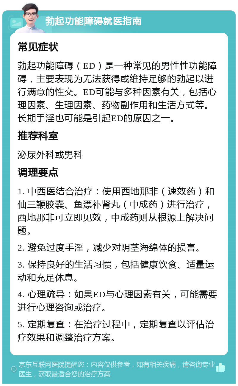 勃起功能障碍就医指南 常见症状 勃起功能障碍（ED）是一种常见的男性性功能障碍，主要表现为无法获得或维持足够的勃起以进行满意的性交。ED可能与多种因素有关，包括心理因素、生理因素、药物副作用和生活方式等。长期手淫也可能是引起ED的原因之一。 推荐科室 泌尿外科或男科 调理要点 1. 中西医结合治疗：使用西地那非（速效药）和仙三鞭胶囊、鱼漂补肾丸（中成药）进行治疗，西地那非可立即见效，中成药则从根源上解决问题。 2. 避免过度手淫，减少对阴茎海绵体的损害。 3. 保持良好的生活习惯，包括健康饮食、适量运动和充足休息。 4. 心理疏导：如果ED与心理因素有关，可能需要进行心理咨询或治疗。 5. 定期复查：在治疗过程中，定期复查以评估治疗效果和调整治疗方案。