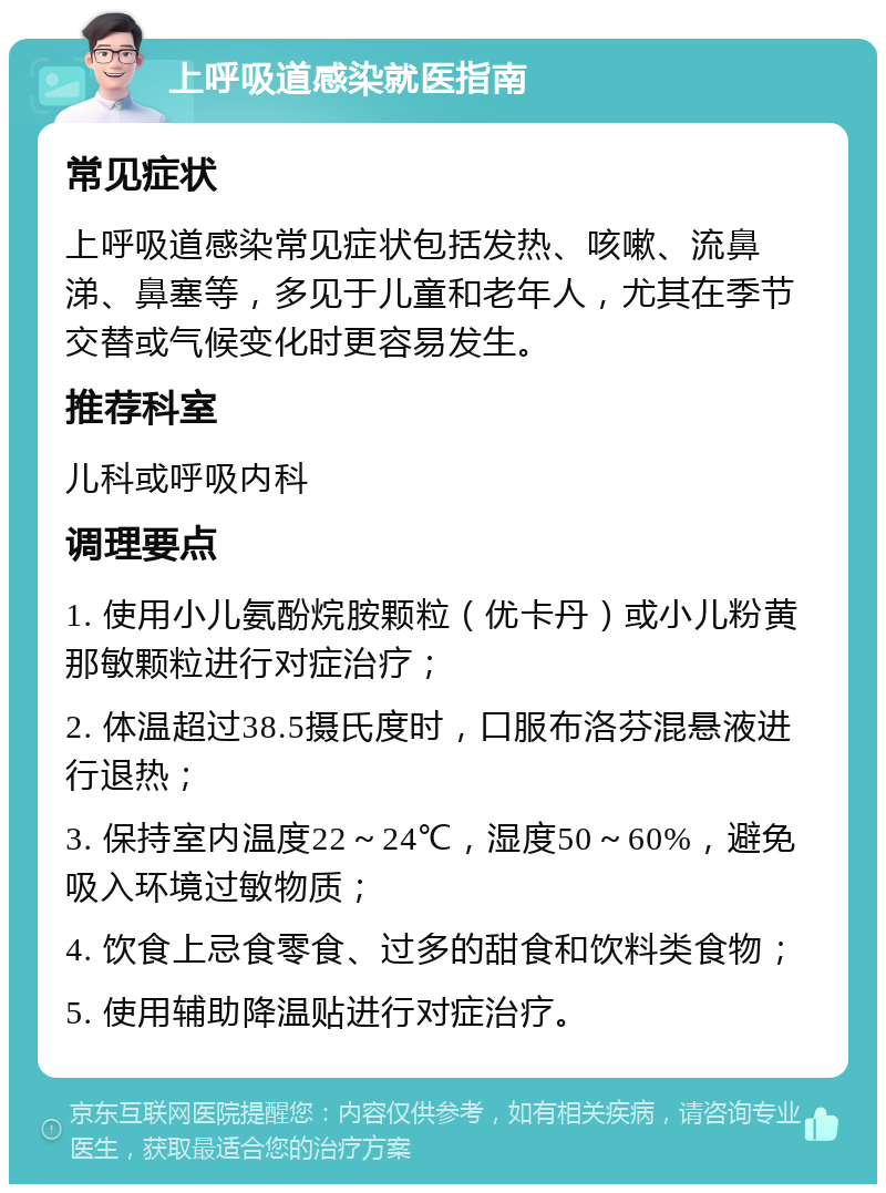 上呼吸道感染就医指南 常见症状 上呼吸道感染常见症状包括发热、咳嗽、流鼻涕、鼻塞等，多见于儿童和老年人，尤其在季节交替或气候变化时更容易发生。 推荐科室 儿科或呼吸内科 调理要点 1. 使用小儿氨酚烷胺颗粒（优卡丹）或小儿粉黄那敏颗粒进行对症治疗； 2. 体温超过38.5摄氏度时，口服布洛芬混悬液进行退热； 3. 保持室内温度22～24℃，湿度50～60%，避免吸入环境过敏物质； 4. 饮食上忌食零食、过多的甜食和饮料类食物； 5. 使用辅助降温贴进行对症治疗。