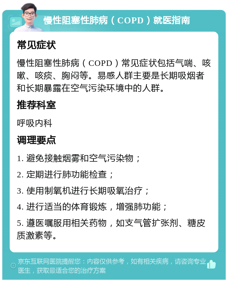 慢性阻塞性肺病（COPD）就医指南 常见症状 慢性阻塞性肺病（COPD）常见症状包括气喘、咳嗽、咳痰、胸闷等。易感人群主要是长期吸烟者和长期暴露在空气污染环境中的人群。 推荐科室 呼吸内科 调理要点 1. 避免接触烟雾和空气污染物； 2. 定期进行肺功能检查； 3. 使用制氧机进行长期吸氧治疗； 4. 进行适当的体育锻炼，增强肺功能； 5. 遵医嘱服用相关药物，如支气管扩张剂、糖皮质激素等。