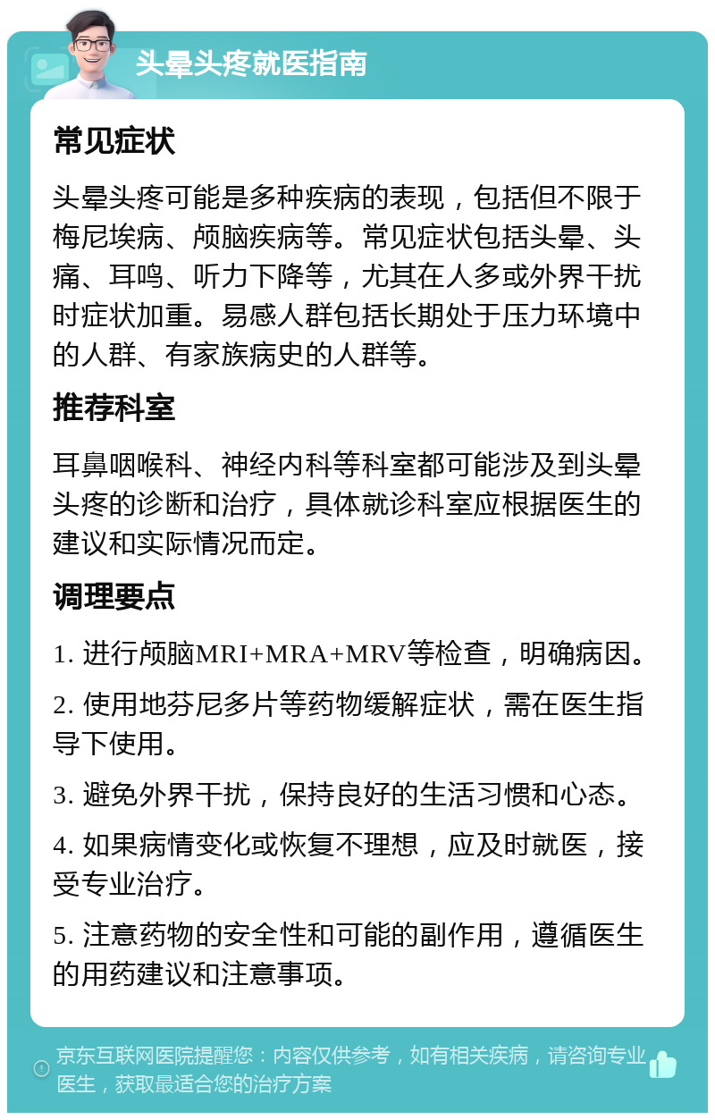 头晕头疼就医指南 常见症状 头晕头疼可能是多种疾病的表现，包括但不限于梅尼埃病、颅脑疾病等。常见症状包括头晕、头痛、耳鸣、听力下降等，尤其在人多或外界干扰时症状加重。易感人群包括长期处于压力环境中的人群、有家族病史的人群等。 推荐科室 耳鼻咽喉科、神经内科等科室都可能涉及到头晕头疼的诊断和治疗，具体就诊科室应根据医生的建议和实际情况而定。 调理要点 1. 进行颅脑MRI+MRA+MRV等检查，明确病因。 2. 使用地芬尼多片等药物缓解症状，需在医生指导下使用。 3. 避免外界干扰，保持良好的生活习惯和心态。 4. 如果病情变化或恢复不理想，应及时就医，接受专业治疗。 5. 注意药物的安全性和可能的副作用，遵循医生的用药建议和注意事项。