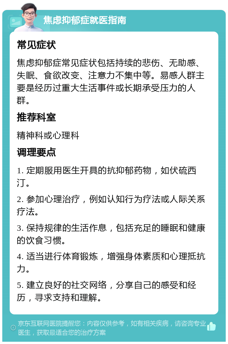 焦虑抑郁症就医指南 常见症状 焦虑抑郁症常见症状包括持续的悲伤、无助感、失眠、食欲改变、注意力不集中等。易感人群主要是经历过重大生活事件或长期承受压力的人群。 推荐科室 精神科或心理科 调理要点 1. 定期服用医生开具的抗抑郁药物，如伏硫西汀。 2. 参加心理治疗，例如认知行为疗法或人际关系疗法。 3. 保持规律的生活作息，包括充足的睡眠和健康的饮食习惯。 4. 适当进行体育锻炼，增强身体素质和心理抵抗力。 5. 建立良好的社交网络，分享自己的感受和经历，寻求支持和理解。