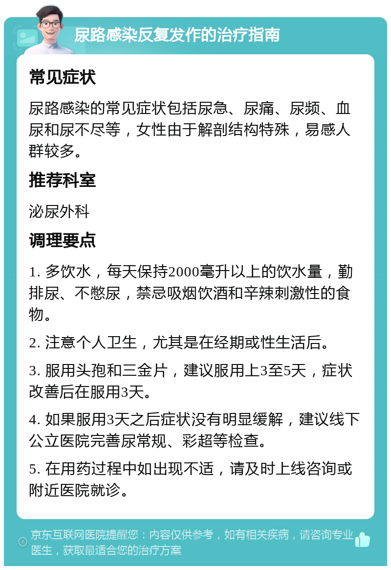 尿路感染反复发作的治疗指南 常见症状 尿路感染的常见症状包括尿急、尿痛、尿频、血尿和尿不尽等，女性由于解剖结构特殊，易感人群较多。 推荐科室 泌尿外科 调理要点 1. 多饮水，每天保持2000毫升以上的饮水量，勤排尿、不憋尿，禁忌吸烟饮酒和辛辣刺激性的食物。 2. 注意个人卫生，尤其是在经期或性生活后。 3. 服用头孢和三金片，建议服用上3至5天，症状改善后在服用3天。 4. 如果服用3天之后症状没有明显缓解，建议线下公立医院完善尿常规、彩超等检查。 5. 在用药过程中如出现不适，请及时上线咨询或附近医院就诊。