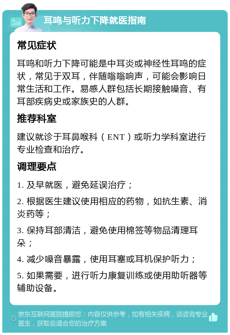 耳鸣与听力下降就医指南 常见症状 耳鸣和听力下降可能是中耳炎或神经性耳鸣的症状，常见于双耳，伴随嗡嗡响声，可能会影响日常生活和工作。易感人群包括长期接触噪音、有耳部疾病史或家族史的人群。 推荐科室 建议就诊于耳鼻喉科（ENT）或听力学科室进行专业检查和治疗。 调理要点 1. 及早就医，避免延误治疗； 2. 根据医生建议使用相应的药物，如抗生素、消炎药等； 3. 保持耳部清洁，避免使用棉签等物品清理耳朵； 4. 减少噪音暴露，使用耳塞或耳机保护听力； 5. 如果需要，进行听力康复训练或使用助听器等辅助设备。