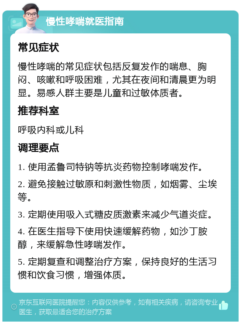 慢性哮喘就医指南 常见症状 慢性哮喘的常见症状包括反复发作的喘息、胸闷、咳嗽和呼吸困难，尤其在夜间和清晨更为明显。易感人群主要是儿童和过敏体质者。 推荐科室 呼吸内科或儿科 调理要点 1. 使用孟鲁司特钠等抗炎药物控制哮喘发作。 2. 避免接触过敏原和刺激性物质，如烟雾、尘埃等。 3. 定期使用吸入式糖皮质激素来减少气道炎症。 4. 在医生指导下使用快速缓解药物，如沙丁胺醇，来缓解急性哮喘发作。 5. 定期复查和调整治疗方案，保持良好的生活习惯和饮食习惯，增强体质。