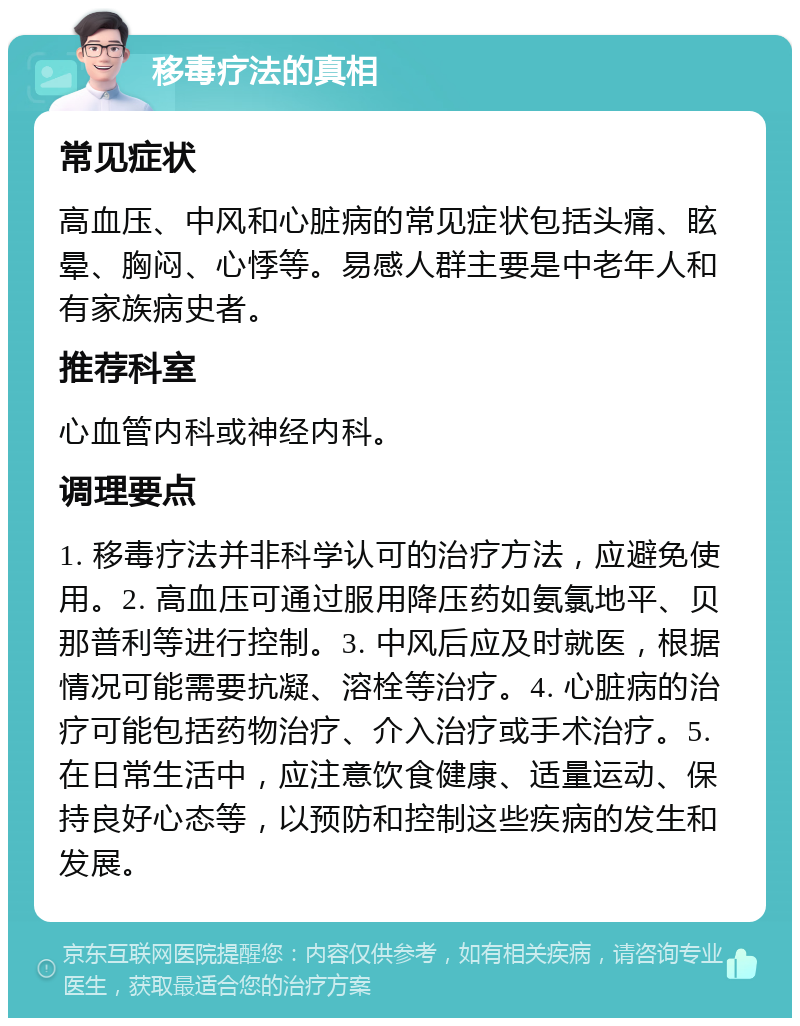 移毒疗法的真相 常见症状 高血压、中风和心脏病的常见症状包括头痛、眩晕、胸闷、心悸等。易感人群主要是中老年人和有家族病史者。 推荐科室 心血管内科或神经内科。 调理要点 1. 移毒疗法并非科学认可的治疗方法，应避免使用。2. 高血压可通过服用降压药如氨氯地平、贝那普利等进行控制。3. 中风后应及时就医，根据情况可能需要抗凝、溶栓等治疗。4. 心脏病的治疗可能包括药物治疗、介入治疗或手术治疗。5. 在日常生活中，应注意饮食健康、适量运动、保持良好心态等，以预防和控制这些疾病的发生和发展。