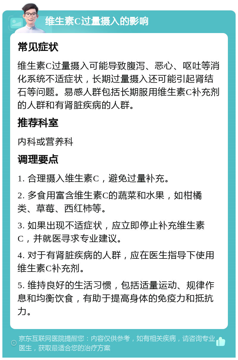 维生素C过量摄入的影响 常见症状 维生素C过量摄入可能导致腹泻、恶心、呕吐等消化系统不适症状，长期过量摄入还可能引起肾结石等问题。易感人群包括长期服用维生素C补充剂的人群和有肾脏疾病的人群。 推荐科室 内科或营养科 调理要点 1. 合理摄入维生素C，避免过量补充。 2. 多食用富含维生素C的蔬菜和水果，如柑橘类、草莓、西红柿等。 3. 如果出现不适症状，应立即停止补充维生素C，并就医寻求专业建议。 4. 对于有肾脏疾病的人群，应在医生指导下使用维生素C补充剂。 5. 维持良好的生活习惯，包括适量运动、规律作息和均衡饮食，有助于提高身体的免疫力和抵抗力。