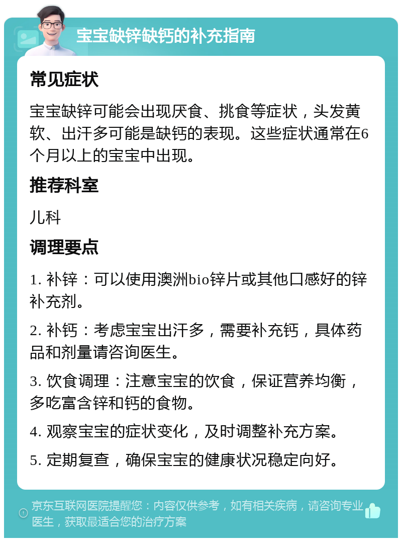 宝宝缺锌缺钙的补充指南 常见症状 宝宝缺锌可能会出现厌食、挑食等症状，头发黄软、出汗多可能是缺钙的表现。这些症状通常在6个月以上的宝宝中出现。 推荐科室 儿科 调理要点 1. 补锌：可以使用澳洲bio锌片或其他口感好的锌补充剂。 2. 补钙：考虑宝宝出汗多，需要补充钙，具体药品和剂量请咨询医生。 3. 饮食调理：注意宝宝的饮食，保证营养均衡，多吃富含锌和钙的食物。 4. 观察宝宝的症状变化，及时调整补充方案。 5. 定期复查，确保宝宝的健康状况稳定向好。